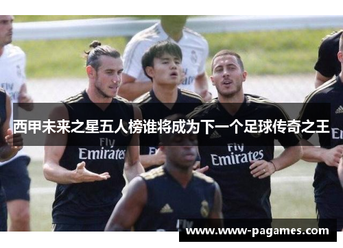 西甲未来之星五人榜谁将成为下一个足球传奇之王