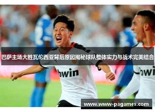 巴萨主场大胜瓦伦西亚背后原因揭秘球队整体实力与战术完美结合 巴萨主场大胜瓦伦西亚背后原因揭秘球队整体实力与战术完美结合