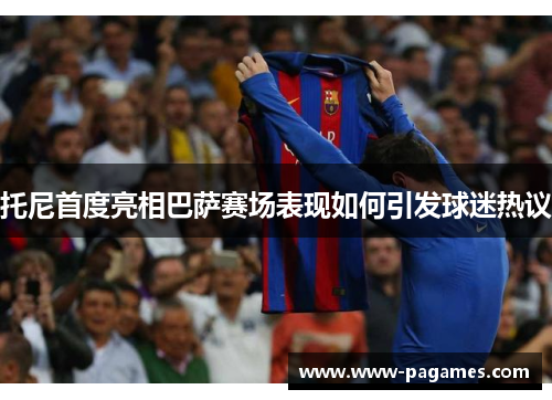 托尼首度亮相巴萨赛场表现如何引发球迷热议 托尼首度亮相巴萨赛场表现如何引发球迷热议
