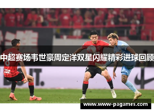 中超赛场韦世豪周定洋双星闪耀精彩进球回顾 中超赛场韦世豪周定洋双星闪耀精彩进球回顾