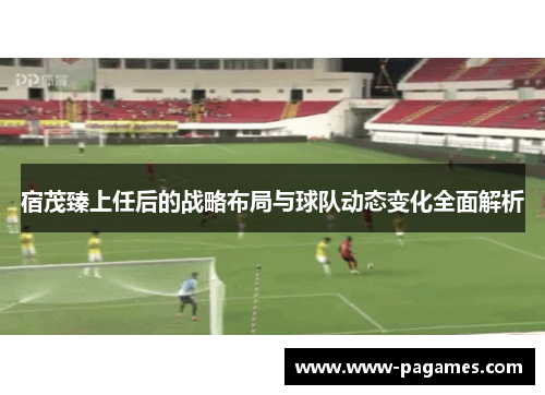 宿茂臻上任后的战略布局与球队动态变化全面解析 宿茂臻上任后的战略布局与球队动态变化全面解析