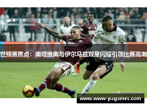 世预赛焦点:奥塔维奥与伊尔马兹双星闪耀引领比赛高潮 世预赛焦点:奥塔维奥与伊尔马兹双星闪耀引领比赛高潮
