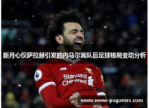 新月心仪萨拉赫引发的内马尔离队后足球格局变动分析 新月心仪萨拉赫引发的内马尔离队后足球格局变动分析