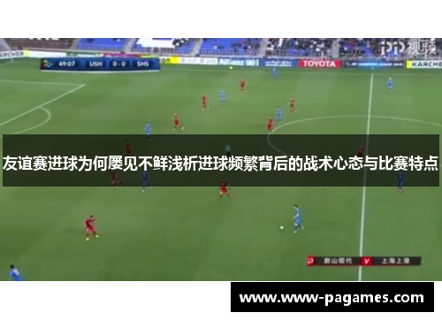 友谊赛进球为何屡见不鲜浅析进球频繁背后的战术心态与比赛特点 友谊赛进球为何屡见不鲜浅析进球频繁背后的战术心态与比赛特点