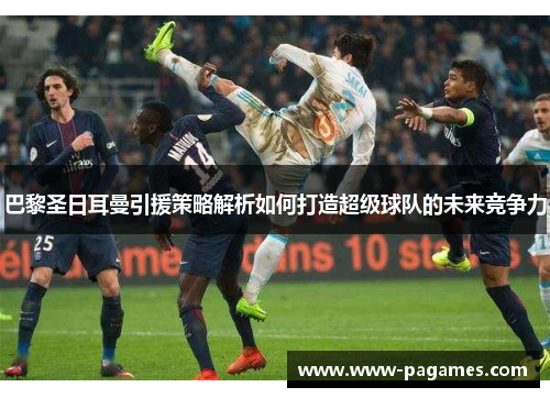 巴黎圣日耳曼引援策略解析如何打造超级球队的未来竞争力 巴黎圣日耳曼引援策略解析如何打造超级球队的未来竞争力