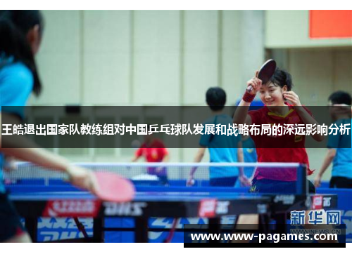 王皓退出国家队教练组对中国乒乓球队发展和战略布局的深远影响分析